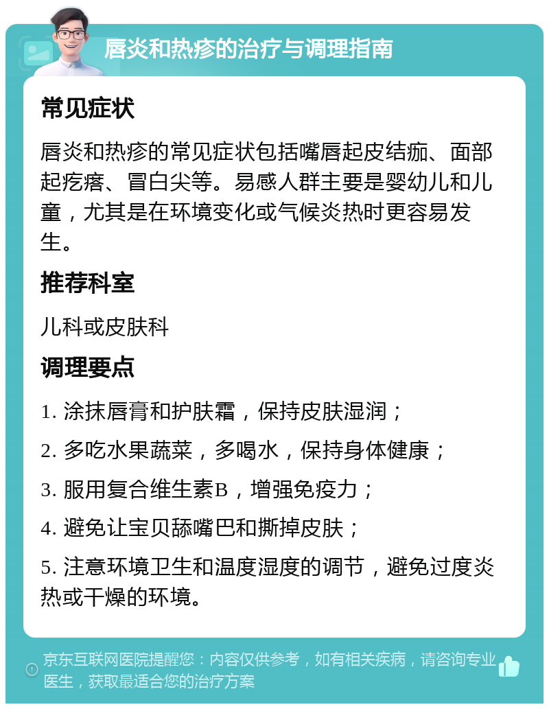 唇炎和热疹的治疗与调理指南 常见症状 唇炎和热疹的常见症状包括嘴唇起皮结痂、面部起疙瘩、冒白尖等。易感人群主要是婴幼儿和儿童，尤其是在环境变化或气候炎热时更容易发生。 推荐科室 儿科或皮肤科 调理要点 1. 涂抹唇膏和护肤霜，保持皮肤湿润； 2. 多吃水果蔬菜，多喝水，保持身体健康； 3. 服用复合维生素B，增强免疫力； 4. 避免让宝贝舔嘴巴和撕掉皮肤； 5. 注意环境卫生和温度湿度的调节，避免过度炎热或干燥的环境。