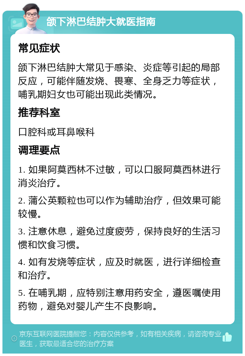 颌下淋巴结肿大就医指南 常见症状 颌下淋巴结肿大常见于感染、炎症等引起的局部反应，可能伴随发烧、畏寒、全身乏力等症状，哺乳期妇女也可能出现此类情况。 推荐科室 口腔科或耳鼻喉科 调理要点 1. 如果阿莫西林不过敏，可以口服阿莫西林进行消炎治疗。 2. 蒲公英颗粒也可以作为辅助治疗，但效果可能较慢。 3. 注意休息，避免过度疲劳，保持良好的生活习惯和饮食习惯。 4. 如有发烧等症状，应及时就医，进行详细检查和治疗。 5. 在哺乳期，应特别注意用药安全，遵医嘱使用药物，避免对婴儿产生不良影响。