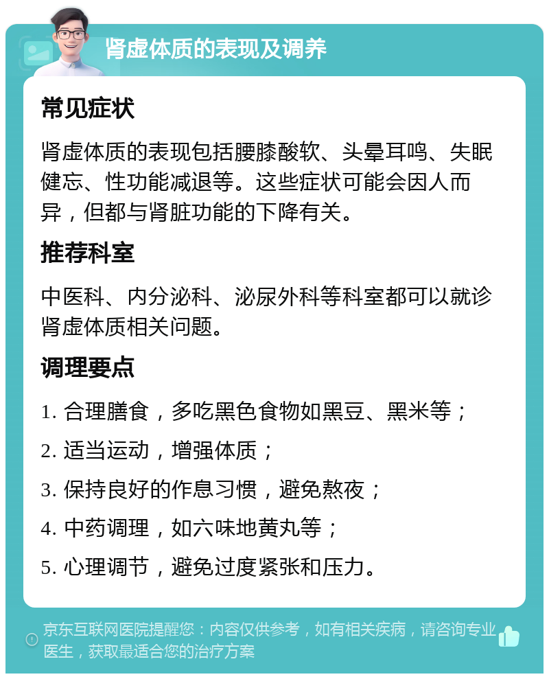 肾虚体质的表现及调养 常见症状 肾虚体质的表现包括腰膝酸软、头晕耳鸣、失眠健忘、性功能减退等。这些症状可能会因人而异，但都与肾脏功能的下降有关。 推荐科室 中医科、内分泌科、泌尿外科等科室都可以就诊肾虚体质相关问题。 调理要点 1. 合理膳食，多吃黑色食物如黑豆、黑米等； 2. 适当运动，增强体质； 3. 保持良好的作息习惯，避免熬夜； 4. 中药调理，如六味地黄丸等； 5. 心理调节，避免过度紧张和压力。