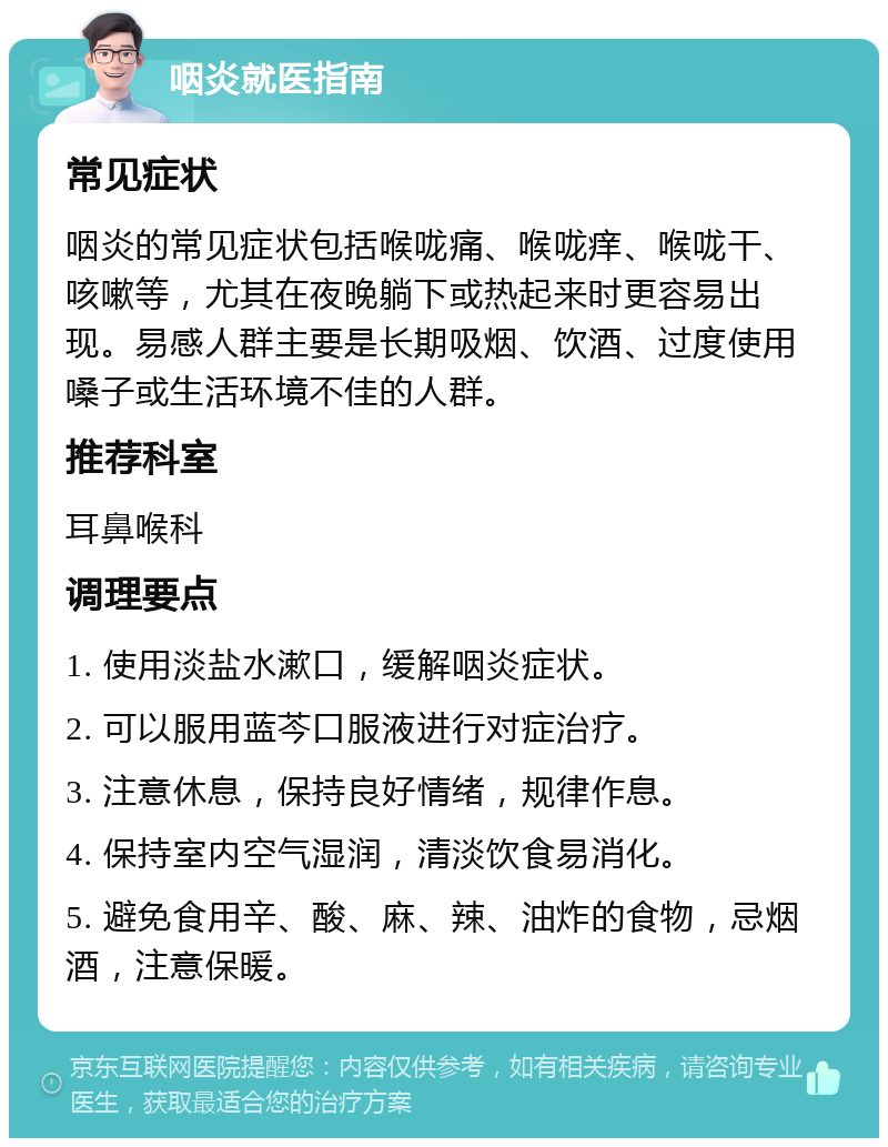 咽炎就医指南 常见症状 咽炎的常见症状包括喉咙痛、喉咙痒、喉咙干、咳嗽等，尤其在夜晚躺下或热起来时更容易出现。易感人群主要是长期吸烟、饮酒、过度使用嗓子或生活环境不佳的人群。 推荐科室 耳鼻喉科 调理要点 1. 使用淡盐水漱口，缓解咽炎症状。 2. 可以服用蓝芩口服液进行对症治疗。 3. 注意休息，保持良好情绪，规律作息。 4. 保持室内空气湿润，清淡饮食易消化。 5. 避免食用辛、酸、麻、辣、油炸的食物，忌烟酒，注意保暖。