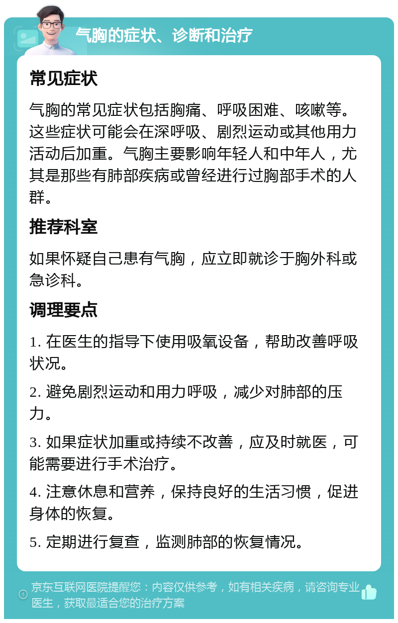 气胸的症状、诊断和治疗 常见症状 气胸的常见症状包括胸痛、呼吸困难、咳嗽等。这些症状可能会在深呼吸、剧烈运动或其他用力活动后加重。气胸主要影响年轻人和中年人，尤其是那些有肺部疾病或曾经进行过胸部手术的人群。 推荐科室 如果怀疑自己患有气胸，应立即就诊于胸外科或急诊科。 调理要点 1. 在医生的指导下使用吸氧设备，帮助改善呼吸状况。 2. 避免剧烈运动和用力呼吸，减少对肺部的压力。 3. 如果症状加重或持续不改善，应及时就医，可能需要进行手术治疗。 4. 注意休息和营养，保持良好的生活习惯，促进身体的恢复。 5. 定期进行复查，监测肺部的恢复情况。