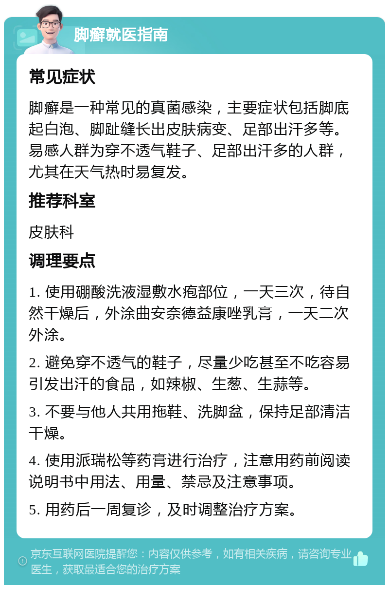 脚癣就医指南 常见症状 脚癣是一种常见的真菌感染，主要症状包括脚底起白泡、脚趾缝长出皮肤病变、足部出汗多等。易感人群为穿不透气鞋子、足部出汗多的人群，尤其在天气热时易复发。 推荐科室 皮肤科 调理要点 1. 使用硼酸洗液湿敷水疱部位，一天三次，待自然干燥后，外涂曲安奈德益康唑乳膏，一天二次外涂。 2. 避免穿不透气的鞋子，尽量少吃甚至不吃容易引发出汗的食品，如辣椒、生葱、生蒜等。 3. 不要与他人共用拖鞋、洗脚盆，保持足部清洁干燥。 4. 使用派瑞松等药膏进行治疗，注意用药前阅读说明书中用法、用量、禁忌及注意事项。 5. 用药后一周复诊，及时调整治疗方案。