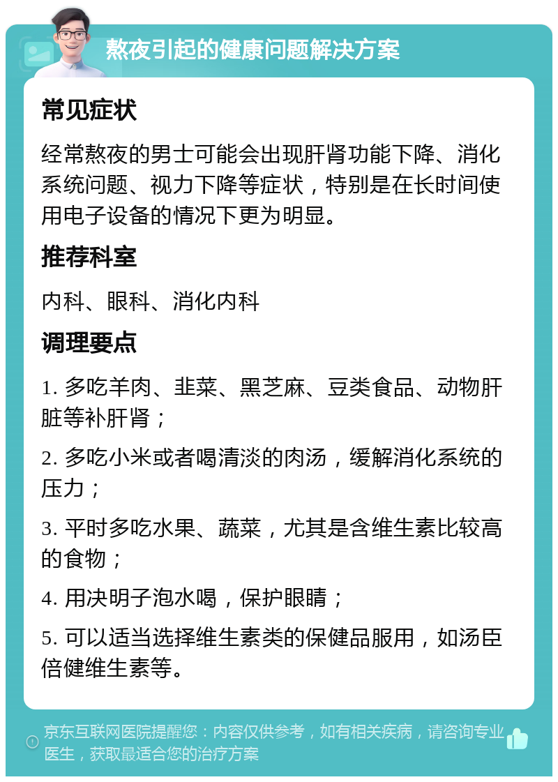 熬夜引起的健康问题解决方案 常见症状 经常熬夜的男士可能会出现肝肾功能下降、消化系统问题、视力下降等症状，特别是在长时间使用电子设备的情况下更为明显。 推荐科室 内科、眼科、消化内科 调理要点 1. 多吃羊肉、韭菜、黑芝麻、豆类食品、动物肝脏等补肝肾； 2. 多吃小米或者喝清淡的肉汤，缓解消化系统的压力； 3. 平时多吃水果、蔬菜，尤其是含维生素比较高的食物； 4. 用决明子泡水喝，保护眼睛； 5. 可以适当选择维生素类的保健品服用，如汤臣倍健维生素等。