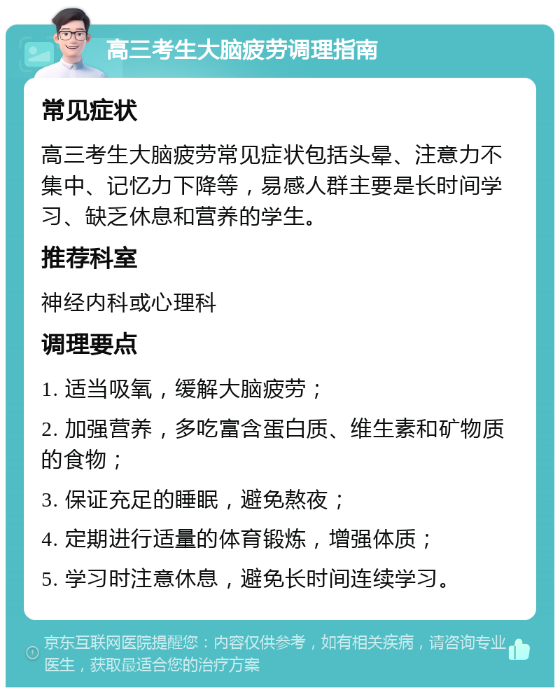 高三考生大脑疲劳调理指南 常见症状 高三考生大脑疲劳常见症状包括头晕、注意力不集中、记忆力下降等，易感人群主要是长时间学习、缺乏休息和营养的学生。 推荐科室 神经内科或心理科 调理要点 1. 适当吸氧，缓解大脑疲劳； 2. 加强营养，多吃富含蛋白质、维生素和矿物质的食物； 3. 保证充足的睡眠，避免熬夜； 4. 定期进行适量的体育锻炼，增强体质； 5. 学习时注意休息，避免长时间连续学习。