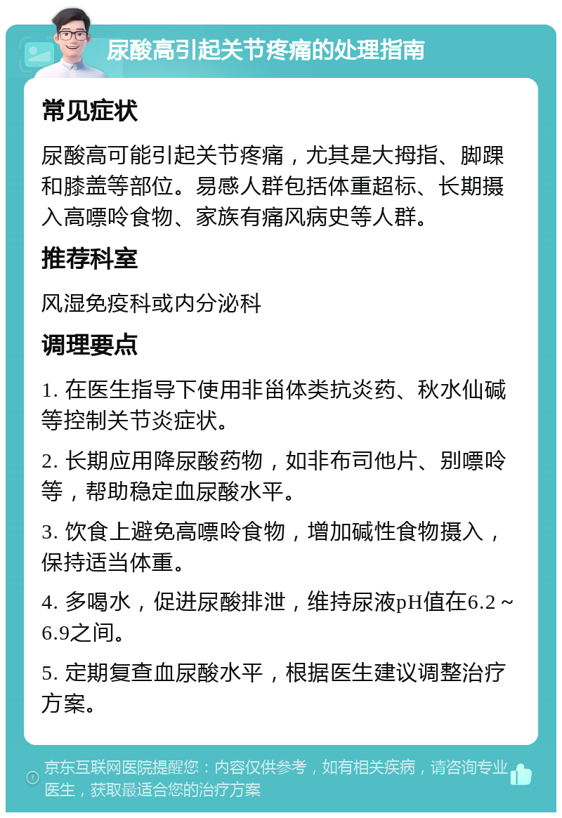 尿酸高引起关节疼痛的处理指南 常见症状 尿酸高可能引起关节疼痛，尤其是大拇指、脚踝和膝盖等部位。易感人群包括体重超标、长期摄入高嘌呤食物、家族有痛风病史等人群。 推荐科室 风湿免疫科或内分泌科 调理要点 1. 在医生指导下使用非甾体类抗炎药、秋水仙碱等控制关节炎症状。 2. 长期应用降尿酸药物，如非布司他片、别嘌呤等，帮助稳定血尿酸水平。 3. 饮食上避免高嘌呤食物，增加碱性食物摄入，保持适当体重。 4. 多喝水，促进尿酸排泄，维持尿液pH值在6.2～6.9之间。 5. 定期复查血尿酸水平，根据医生建议调整治疗方案。