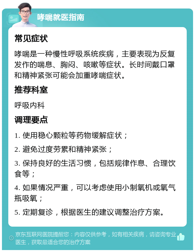 哮喘就医指南 常见症状 哮喘是一种慢性呼吸系统疾病，主要表现为反复发作的喘息、胸闷、咳嗽等症状。长时间戴口罩和精神紧张可能会加重哮喘症状。 推荐科室 呼吸内科 调理要点 1. 使用稳心颗粒等药物缓解症状； 2. 避免过度劳累和精神紧张； 3. 保持良好的生活习惯，包括规律作息、合理饮食等； 4. 如果情况严重，可以考虑使用小制氧机或氧气瓶吸氧； 5. 定期复诊，根据医生的建议调整治疗方案。