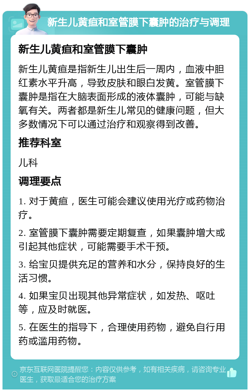 新生儿黄疸和室管膜下囊肿的治疗与调理 新生儿黄疸和室管膜下囊肿 新生儿黄疸是指新生儿出生后一周内，血液中胆红素水平升高，导致皮肤和眼白发黄。室管膜下囊肿是指在大脑表面形成的液体囊肿，可能与缺氧有关。两者都是新生儿常见的健康问题，但大多数情况下可以通过治疗和观察得到改善。 推荐科室 儿科 调理要点 1. 对于黄疸，医生可能会建议使用光疗或药物治疗。 2. 室管膜下囊肿需要定期复查，如果囊肿增大或引起其他症状，可能需要手术干预。 3. 给宝贝提供充足的营养和水分，保持良好的生活习惯。 4. 如果宝贝出现其他异常症状，如发热、呕吐等，应及时就医。 5. 在医生的指导下，合理使用药物，避免自行用药或滥用药物。