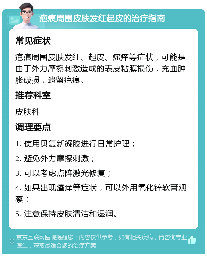 疤痕周围皮肤发红起皮的治疗指南 常见症状 疤痕周围皮肤发红、起皮、瘙痒等症状，可能是由于外力摩擦刺激造成的表皮粘膜损伤，充血肿胀破损，遗留疤痕。 推荐科室 皮肤科 调理要点 1. 使用贝复新凝胶进行日常护理； 2. 避免外力摩擦刺激； 3. 可以考虑点阵激光修复； 4. 如果出现瘙痒等症状，可以外用氧化锌软膏观察； 5. 注意保持皮肤清洁和湿润。