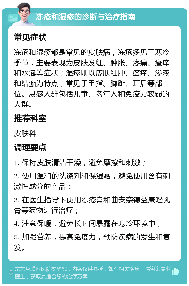 冻疮和湿疹的诊断与治疗指南 常见症状 冻疮和湿疹都是常见的皮肤病，冻疮多见于寒冷季节，主要表现为皮肤发红、肿胀、疼痛、瘙痒和水泡等症状；湿疹则以皮肤红肿、瘙痒、渗液和结痂为特点，常见于手指、脚趾、耳后等部位。易感人群包括儿童、老年人和免疫力较弱的人群。 推荐科室 皮肤科 调理要点 1. 保持皮肤清洁干燥，避免摩擦和刺激； 2. 使用温和的洗涤剂和保湿霜，避免使用含有刺激性成分的产品； 3. 在医生指导下使用冻疮膏和曲安奈德益康唑乳膏等药物进行治疗； 4. 注意保暖，避免长时间暴露在寒冷环境中； 5. 加强营养，提高免疫力，预防疾病的发生和复发。