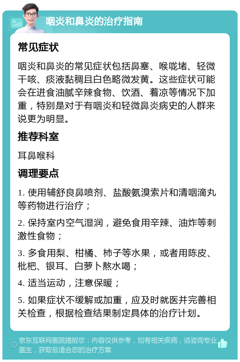 咽炎和鼻炎的治疗指南 常见症状 咽炎和鼻炎的常见症状包括鼻塞、喉咙堵、轻微干咳、痰液黏稠且白色略微发黄。这些症状可能会在进食油腻辛辣食物、饮酒、着凉等情况下加重，特别是对于有咽炎和轻微鼻炎病史的人群来说更为明显。 推荐科室 耳鼻喉科 调理要点 1. 使用辅舒良鼻喷剂、盐酸氨溴索片和清咽滴丸等药物进行治疗； 2. 保持室内空气湿润，避免食用辛辣、油炸等刺激性食物； 3. 多食用梨、柑橘、柿子等水果，或者用陈皮、枇杷、银耳、白萝卜熬水喝； 4. 适当运动，注意保暖； 5. 如果症状不缓解或加重，应及时就医并完善相关检查，根据检查结果制定具体的治疗计划。