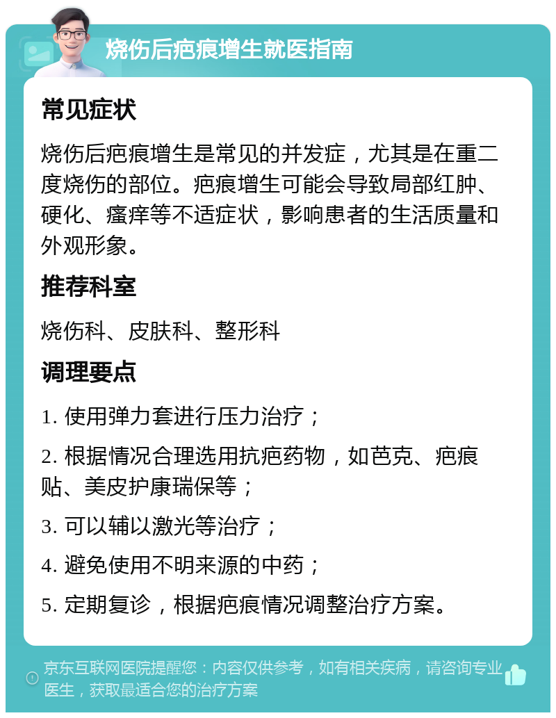 烧伤后疤痕增生就医指南 常见症状 烧伤后疤痕增生是常见的并发症，尤其是在重二度烧伤的部位。疤痕增生可能会导致局部红肿、硬化、瘙痒等不适症状，影响患者的生活质量和外观形象。 推荐科室 烧伤科、皮肤科、整形科 调理要点 1. 使用弹力套进行压力治疗； 2. 根据情况合理选用抗疤药物，如芭克、疤痕贴、美皮护康瑞保等； 3. 可以辅以激光等治疗； 4. 避免使用不明来源的中药； 5. 定期复诊，根据疤痕情况调整治疗方案。