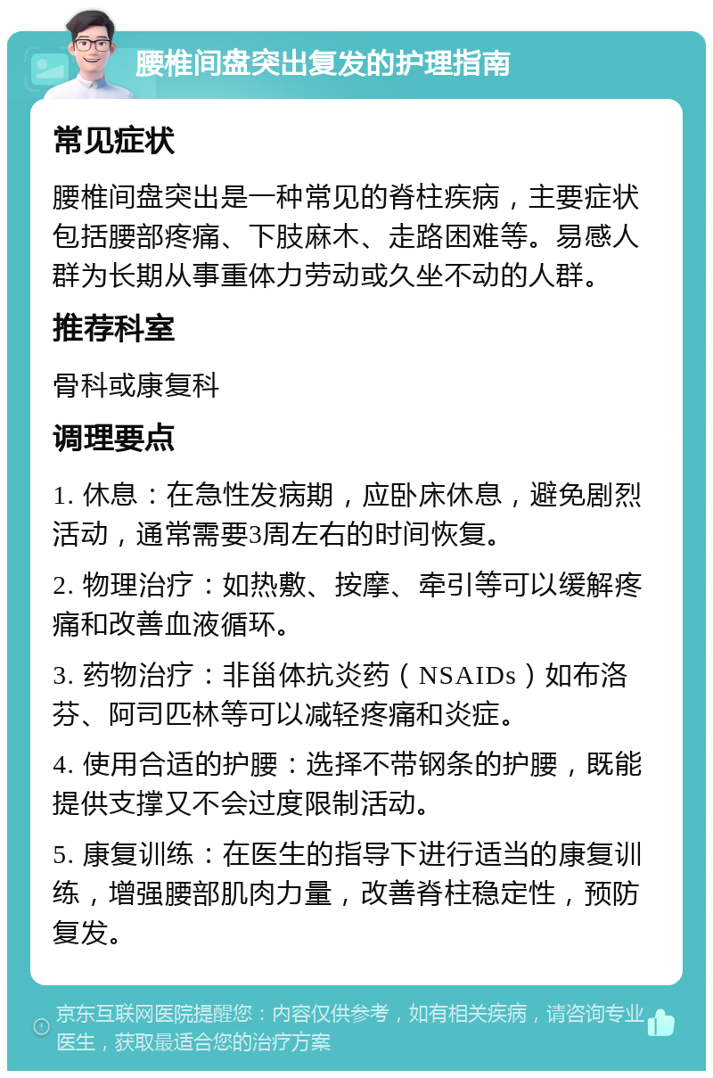 腰椎间盘突出复发的护理指南 常见症状 腰椎间盘突出是一种常见的脊柱疾病，主要症状包括腰部疼痛、下肢麻木、走路困难等。易感人群为长期从事重体力劳动或久坐不动的人群。 推荐科室 骨科或康复科 调理要点 1. 休息：在急性发病期，应卧床休息，避免剧烈活动，通常需要3周左右的时间恢复。 2. 物理治疗：如热敷、按摩、牵引等可以缓解疼痛和改善血液循环。 3. 药物治疗：非甾体抗炎药（NSAIDs）如布洛芬、阿司匹林等可以减轻疼痛和炎症。 4. 使用合适的护腰：选择不带钢条的护腰，既能提供支撑又不会过度限制活动。 5. 康复训练：在医生的指导下进行适当的康复训练，增强腰部肌肉力量，改善脊柱稳定性，预防复发。