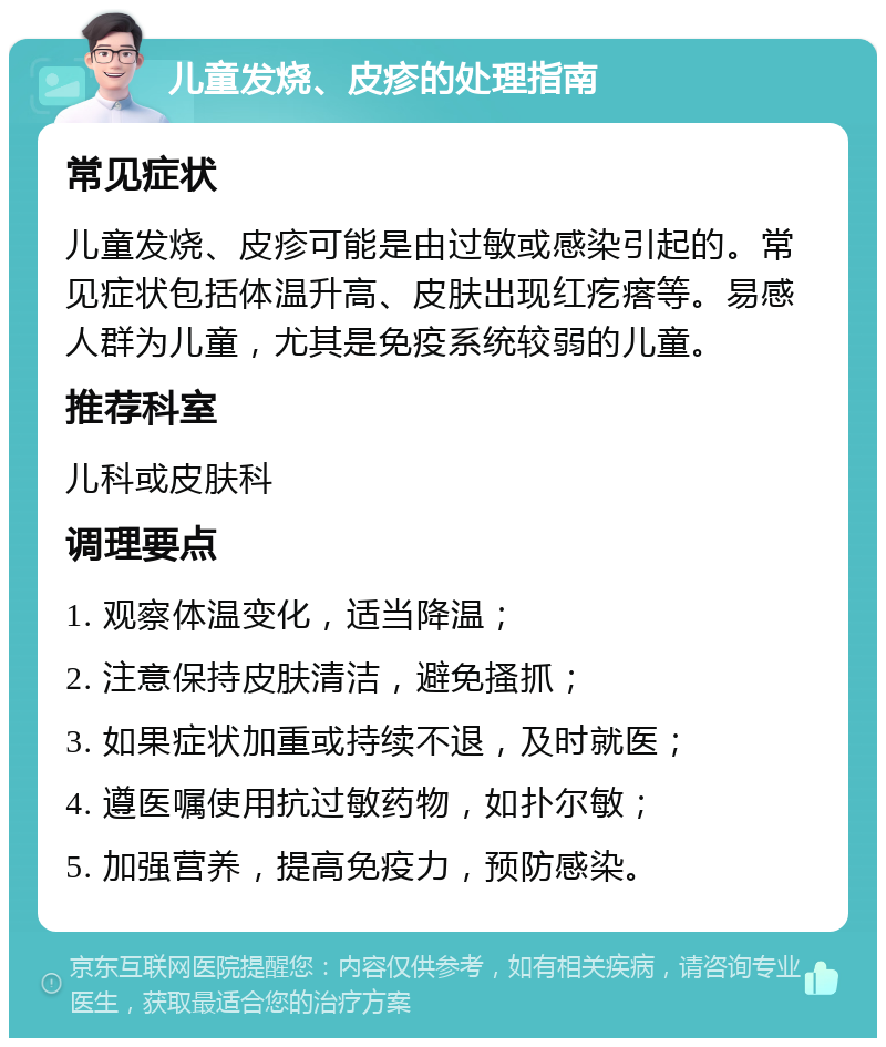 儿童发烧、皮疹的处理指南 常见症状 儿童发烧、皮疹可能是由过敏或感染引起的。常见症状包括体温升高、皮肤出现红疙瘩等。易感人群为儿童，尤其是免疫系统较弱的儿童。 推荐科室 儿科或皮肤科 调理要点 1. 观察体温变化，适当降温； 2. 注意保持皮肤清洁，避免搔抓； 3. 如果症状加重或持续不退，及时就医； 4. 遵医嘱使用抗过敏药物，如扑尔敏； 5. 加强营养，提高免疫力，预防感染。