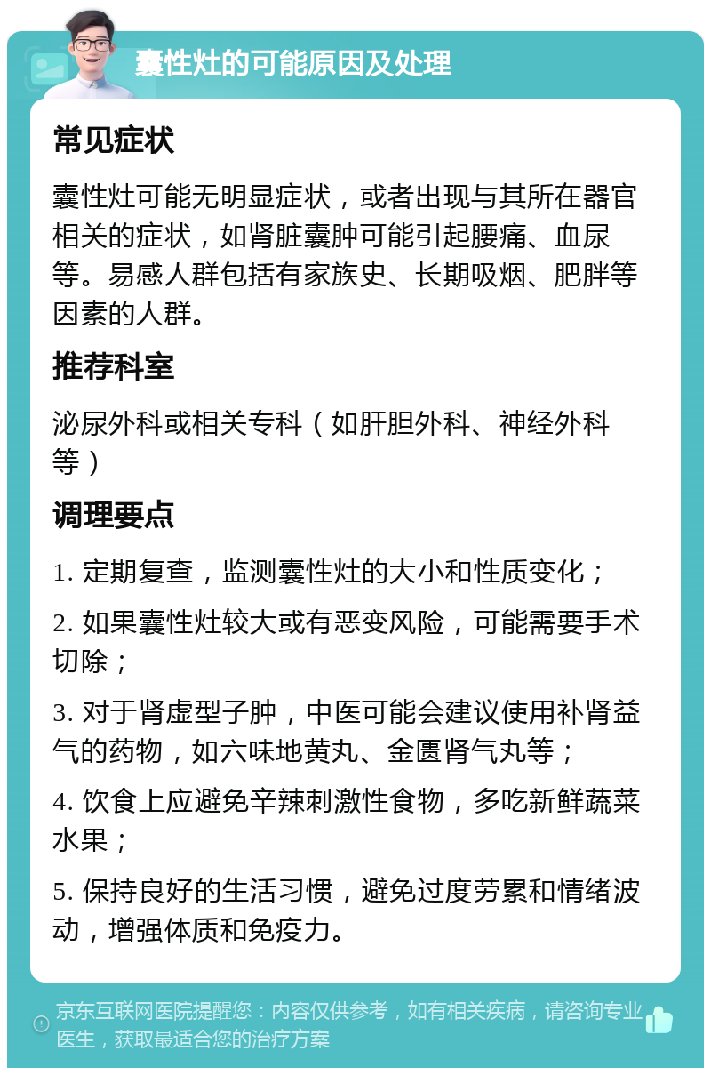 囊性灶的可能原因及处理 常见症状 囊性灶可能无明显症状，或者出现与其所在器官相关的症状，如肾脏囊肿可能引起腰痛、血尿等。易感人群包括有家族史、长期吸烟、肥胖等因素的人群。 推荐科室 泌尿外科或相关专科（如肝胆外科、神经外科等） 调理要点 1. 定期复查，监测囊性灶的大小和性质变化； 2. 如果囊性灶较大或有恶变风险，可能需要手术切除； 3. 对于肾虚型子肿，中医可能会建议使用补肾益气的药物，如六味地黄丸、金匮肾气丸等； 4. 饮食上应避免辛辣刺激性食物，多吃新鲜蔬菜水果； 5. 保持良好的生活习惯，避免过度劳累和情绪波动，增强体质和免疫力。