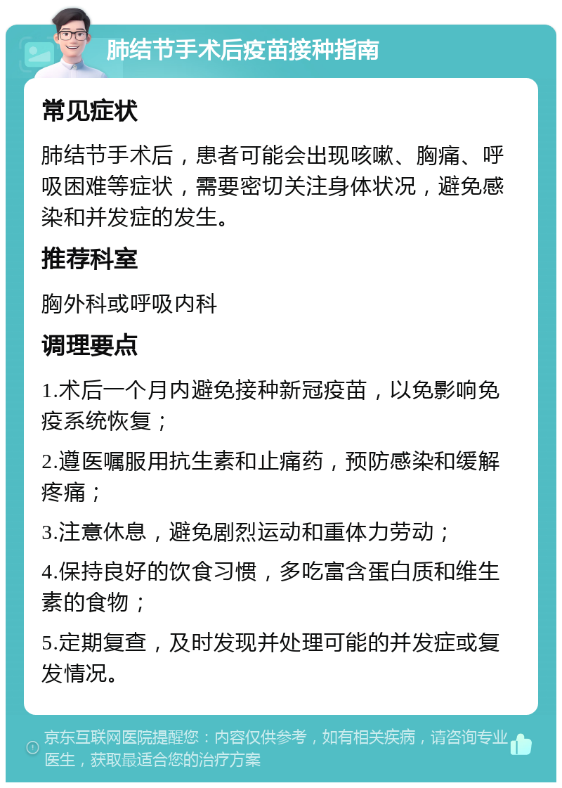 肺结节手术后疫苗接种指南 常见症状 肺结节手术后，患者可能会出现咳嗽、胸痛、呼吸困难等症状，需要密切关注身体状况，避免感染和并发症的发生。 推荐科室 胸外科或呼吸内科 调理要点 1.术后一个月内避免接种新冠疫苗，以免影响免疫系统恢复； 2.遵医嘱服用抗生素和止痛药，预防感染和缓解疼痛； 3.注意休息，避免剧烈运动和重体力劳动； 4.保持良好的饮食习惯，多吃富含蛋白质和维生素的食物； 5.定期复查，及时发现并处理可能的并发症或复发情况。