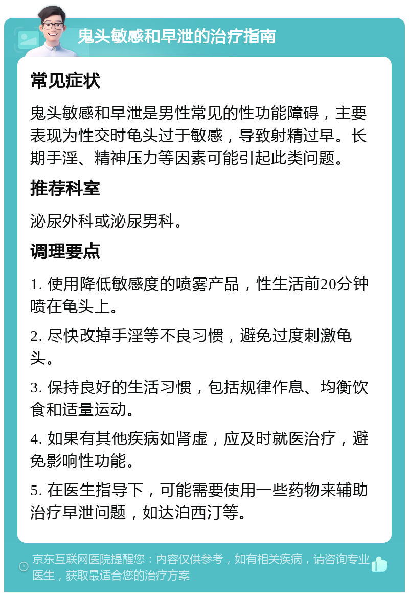 鬼头敏感和早泄的治疗指南 常见症状 鬼头敏感和早泄是男性常见的性功能障碍，主要表现为性交时龟头过于敏感，导致射精过早。长期手淫、精神压力等因素可能引起此类问题。 推荐科室 泌尿外科或泌尿男科。 调理要点 1. 使用降低敏感度的喷雾产品，性生活前20分钟喷在龟头上。 2. 尽快改掉手淫等不良习惯，避免过度刺激龟头。 3. 保持良好的生活习惯，包括规律作息、均衡饮食和适量运动。 4. 如果有其他疾病如肾虚，应及时就医治疗，避免影响性功能。 5. 在医生指导下，可能需要使用一些药物来辅助治疗早泄问题，如达泊西汀等。