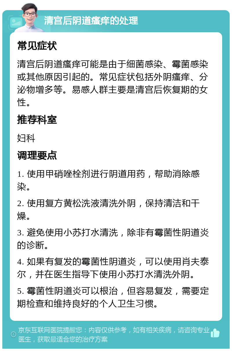 清宫后阴道瘙痒的处理 常见症状 清宫后阴道瘙痒可能是由于细菌感染、霉菌感染或其他原因引起的。常见症状包括外阴瘙痒、分泌物增多等。易感人群主要是清宫后恢复期的女性。 推荐科室 妇科 调理要点 1. 使用甲硝唑栓剂进行阴道用药，帮助消除感染。 2. 使用复方黄松洗液清洗外阴，保持清洁和干燥。 3. 避免使用小苏打水清洗，除非有霉菌性阴道炎的诊断。 4. 如果有复发的霉菌性阴道炎，可以使用肖夫泰尔，并在医生指导下使用小苏打水清洗外阴。 5. 霉菌性阴道炎可以根治，但容易复发，需要定期检查和维持良好的个人卫生习惯。