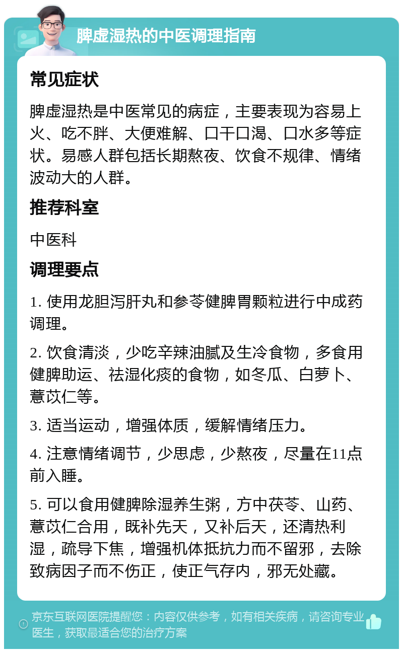 脾虚湿热的中医调理指南 常见症状 脾虚湿热是中医常见的病症，主要表现为容易上火、吃不胖、大便难解、口干口渴、口水多等症状。易感人群包括长期熬夜、饮食不规律、情绪波动大的人群。 推荐科室 中医科 调理要点 1. 使用龙胆泻肝丸和参苓健脾胃颗粒进行中成药调理。 2. 饮食清淡，少吃辛辣油腻及生冷食物，多食用健脾助运、祛湿化痰的食物，如冬瓜、白萝卜、薏苡仁等。 3. 适当运动，增强体质，缓解情绪压力。 4. 注意情绪调节，少思虑，少熬夜，尽量在11点前入睡。 5. 可以食用健脾除湿养生粥，方中茯苓、山药、薏苡仁合用，既补先天，又补后天，还清热利湿，疏导下焦，增强机体抵抗力而不留邪，去除致病因子而不伤正，使正气存内，邪无处藏。