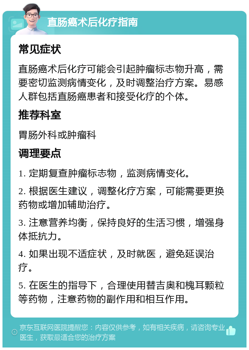 直肠癌术后化疗指南 常见症状 直肠癌术后化疗可能会引起肿瘤标志物升高，需要密切监测病情变化，及时调整治疗方案。易感人群包括直肠癌患者和接受化疗的个体。 推荐科室 胃肠外科或肿瘤科 调理要点 1. 定期复查肿瘤标志物，监测病情变化。 2. 根据医生建议，调整化疗方案，可能需要更换药物或增加辅助治疗。 3. 注意营养均衡，保持良好的生活习惯，增强身体抵抗力。 4. 如果出现不适症状，及时就医，避免延误治疗。 5. 在医生的指导下，合理使用替吉奥和槐耳颗粒等药物，注意药物的副作用和相互作用。