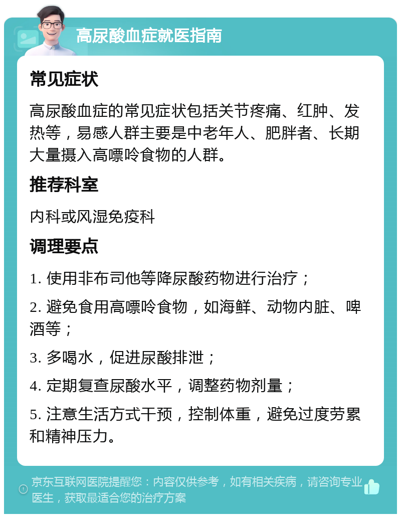 高尿酸血症就医指南 常见症状 高尿酸血症的常见症状包括关节疼痛、红肿、发热等，易感人群主要是中老年人、肥胖者、长期大量摄入高嘌呤食物的人群。 推荐科室 内科或风湿免疫科 调理要点 1. 使用非布司他等降尿酸药物进行治疗； 2. 避免食用高嘌呤食物，如海鲜、动物内脏、啤酒等； 3. 多喝水，促进尿酸排泄； 4. 定期复查尿酸水平，调整药物剂量； 5. 注意生活方式干预，控制体重，避免过度劳累和精神压力。