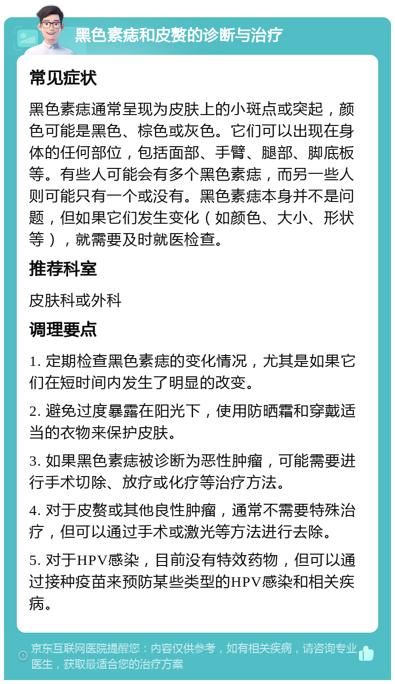 黑色素痣和皮赘的诊断与治疗 常见症状 黑色素痣通常呈现为皮肤上的小斑点或突起，颜色可能是黑色、棕色或灰色。它们可以出现在身体的任何部位，包括面部、手臂、腿部、脚底板等。有些人可能会有多个黑色素痣，而另一些人则可能只有一个或没有。黑色素痣本身并不是问题，但如果它们发生变化（如颜色、大小、形状等），就需要及时就医检查。 推荐科室 皮肤科或外科 调理要点 1. 定期检查黑色素痣的变化情况，尤其是如果它们在短时间内发生了明显的改变。 2. 避免过度暴露在阳光下，使用防晒霜和穿戴适当的衣物来保护皮肤。 3. 如果黑色素痣被诊断为恶性肿瘤，可能需要进行手术切除、放疗或化疗等治疗方法。 4. 对于皮赘或其他良性肿瘤，通常不需要特殊治疗，但可以通过手术或激光等方法进行去除。 5. 对于HPV感染，目前没有特效药物，但可以通过接种疫苗来预防某些类型的HPV感染和相关疾病。