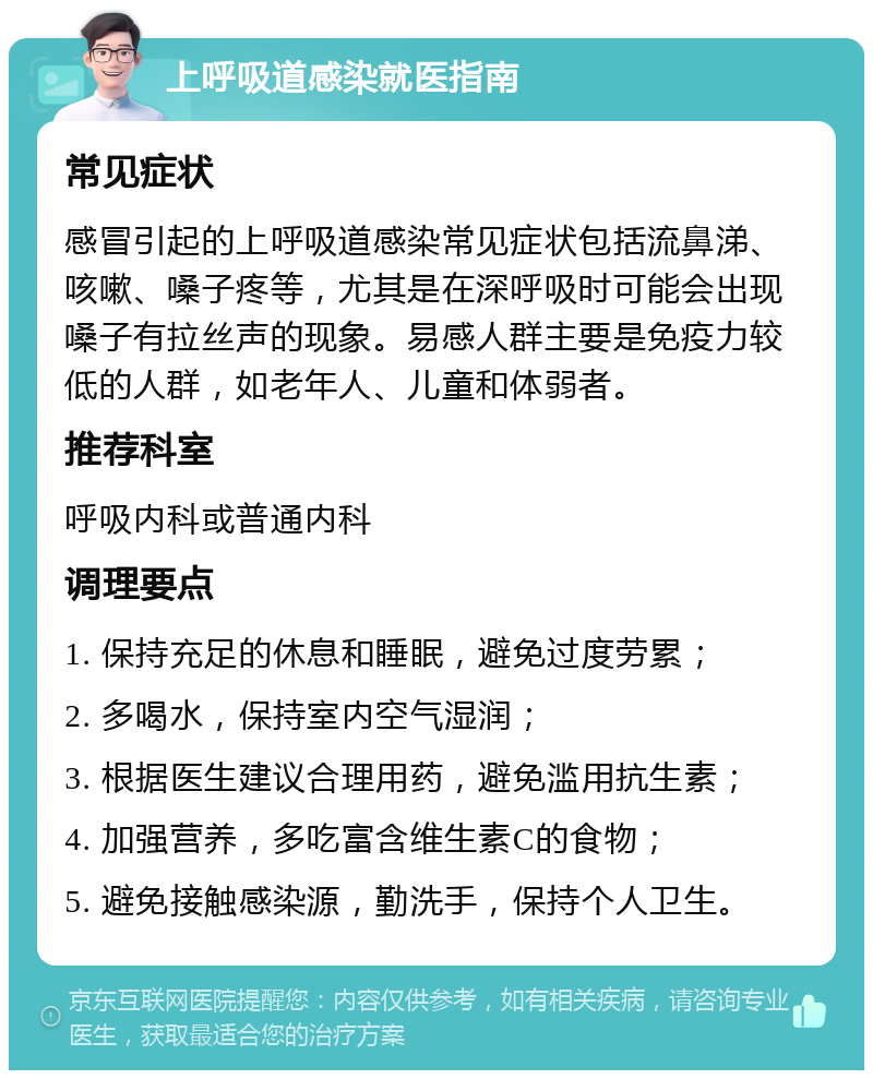 上呼吸道感染就医指南 常见症状 感冒引起的上呼吸道感染常见症状包括流鼻涕、咳嗽、嗓子疼等，尤其是在深呼吸时可能会出现嗓子有拉丝声的现象。易感人群主要是免疫力较低的人群，如老年人、儿童和体弱者。 推荐科室 呼吸内科或普通内科 调理要点 1. 保持充足的休息和睡眠，避免过度劳累； 2. 多喝水，保持室内空气湿润； 3. 根据医生建议合理用药，避免滥用抗生素； 4. 加强营养，多吃富含维生素C的食物； 5. 避免接触感染源，勤洗手，保持个人卫生。