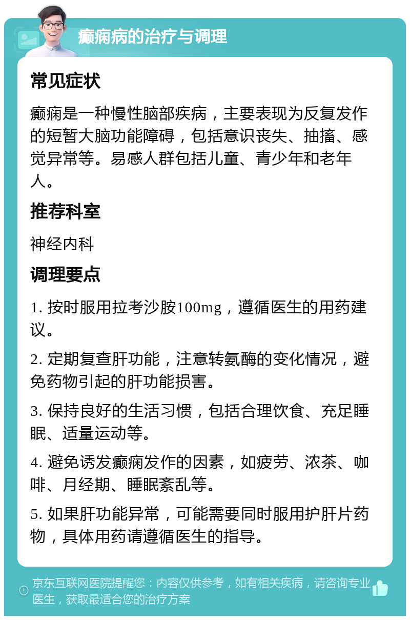 癫痫病的治疗与调理 常见症状 癫痫是一种慢性脑部疾病，主要表现为反复发作的短暂大脑功能障碍，包括意识丧失、抽搐、感觉异常等。易感人群包括儿童、青少年和老年人。 推荐科室 神经内科 调理要点 1. 按时服用拉考沙胺100mg，遵循医生的用药建议。 2. 定期复查肝功能，注意转氨酶的变化情况，避免药物引起的肝功能损害。 3. 保持良好的生活习惯，包括合理饮食、充足睡眠、适量运动等。 4. 避免诱发癫痫发作的因素，如疲劳、浓茶、咖啡、月经期、睡眠紊乱等。 5. 如果肝功能异常，可能需要同时服用护肝片药物，具体用药请遵循医生的指导。