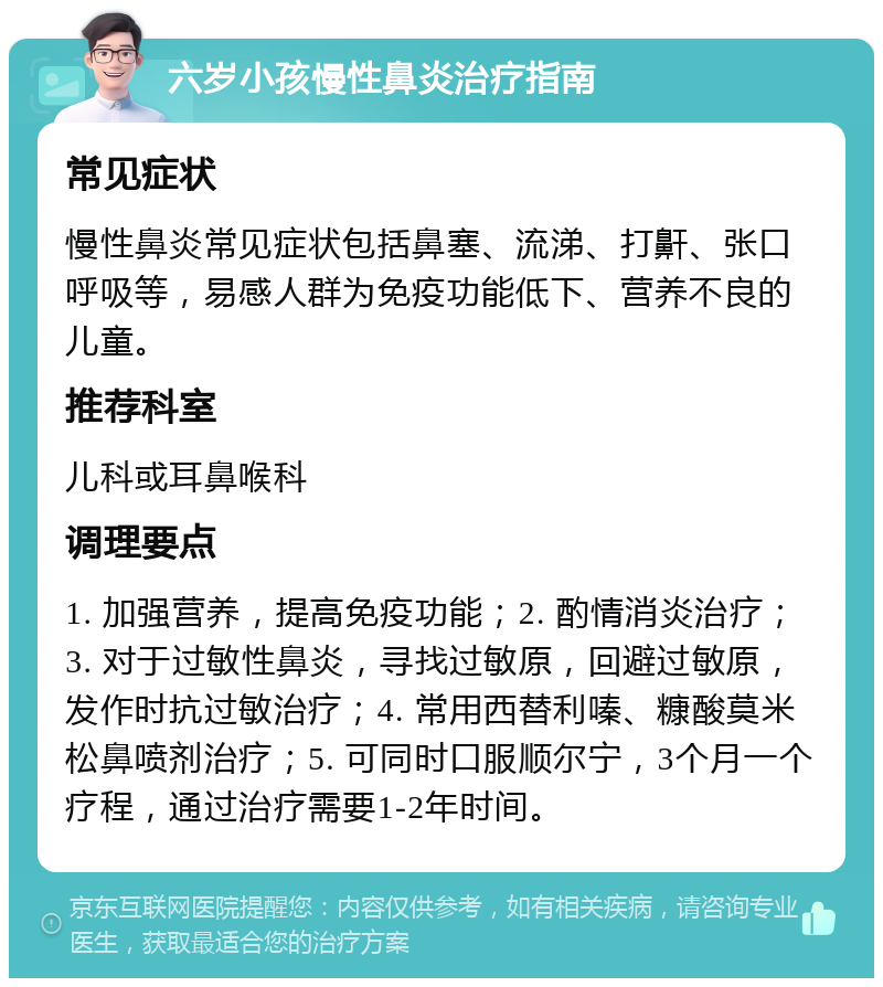 六岁小孩慢性鼻炎治疗指南 常见症状 慢性鼻炎常见症状包括鼻塞、流涕、打鼾、张口呼吸等，易感人群为免疫功能低下、营养不良的儿童。 推荐科室 儿科或耳鼻喉科 调理要点 1. 加强营养，提高免疫功能；2. 酌情消炎治疗；3. 对于过敏性鼻炎，寻找过敏原，回避过敏原，发作时抗过敏治疗；4. 常用西替利嗪、糠酸莫米松鼻喷剂治疗；5. 可同时口服顺尔宁，3个月一个疗程，通过治疗需要1-2年时间。