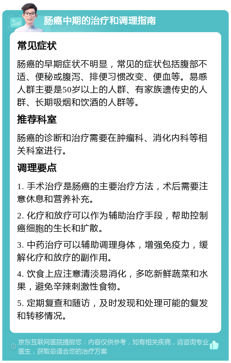 肠癌中期的治疗和调理指南 常见症状 肠癌的早期症状不明显，常见的症状包括腹部不适、便秘或腹泻、排便习惯改变、便血等。易感人群主要是50岁以上的人群、有家族遗传史的人群、长期吸烟和饮酒的人群等。 推荐科室 肠癌的诊断和治疗需要在肿瘤科、消化内科等相关科室进行。 调理要点 1. 手术治疗是肠癌的主要治疗方法，术后需要注意休息和营养补充。 2. 化疗和放疗可以作为辅助治疗手段，帮助控制癌细胞的生长和扩散。 3. 中药治疗可以辅助调理身体，增强免疫力，缓解化疗和放疗的副作用。 4. 饮食上应注意清淡易消化，多吃新鲜蔬菜和水果，避免辛辣刺激性食物。 5. 定期复查和随访，及时发现和处理可能的复发和转移情况。