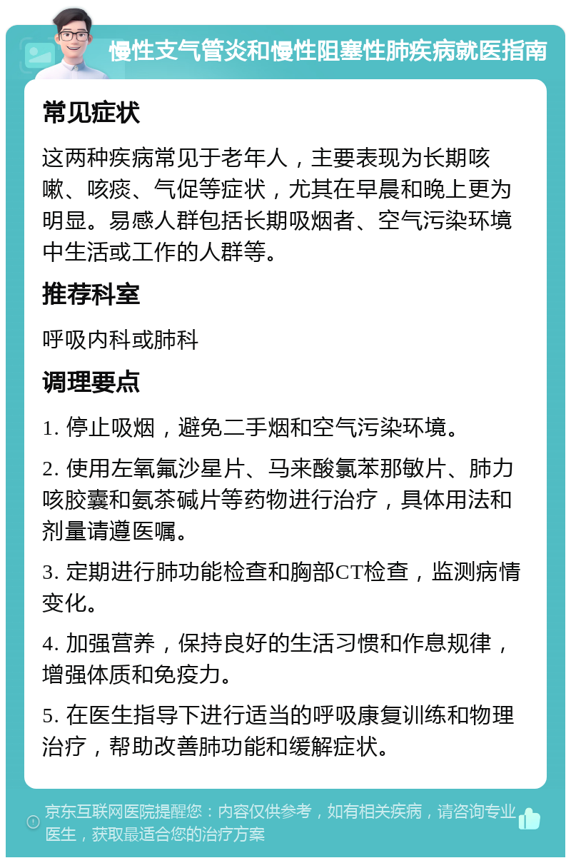 慢性支气管炎和慢性阻塞性肺疾病就医指南 常见症状 这两种疾病常见于老年人，主要表现为长期咳嗽、咳痰、气促等症状，尤其在早晨和晚上更为明显。易感人群包括长期吸烟者、空气污染环境中生活或工作的人群等。 推荐科室 呼吸内科或肺科 调理要点 1. 停止吸烟，避免二手烟和空气污染环境。 2. 使用左氧氟沙星片、马来酸氯苯那敏片、肺力咳胶囊和氨茶碱片等药物进行治疗，具体用法和剂量请遵医嘱。 3. 定期进行肺功能检查和胸部CT检查，监测病情变化。 4. 加强营养，保持良好的生活习惯和作息规律，增强体质和免疫力。 5. 在医生指导下进行适当的呼吸康复训练和物理治疗，帮助改善肺功能和缓解症状。