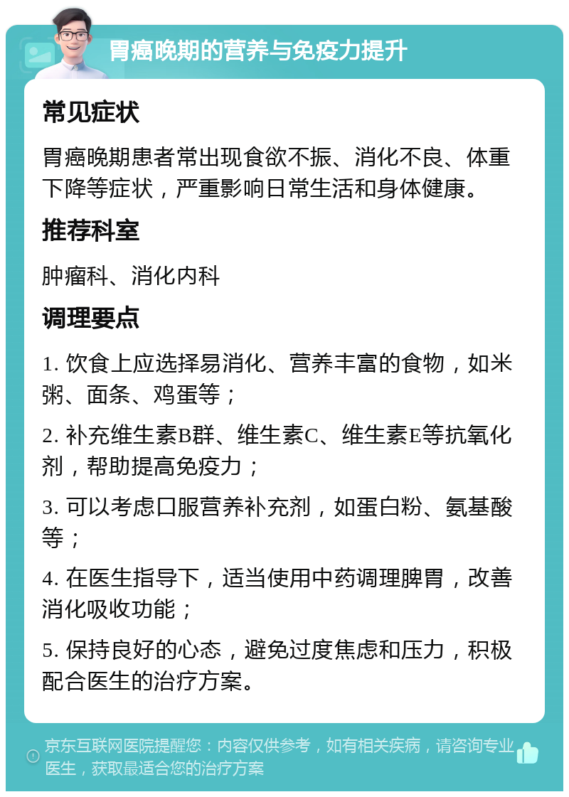 胃癌晚期的营养与免疫力提升 常见症状 胃癌晚期患者常出现食欲不振、消化不良、体重下降等症状，严重影响日常生活和身体健康。 推荐科室 肿瘤科、消化内科 调理要点 1. 饮食上应选择易消化、营养丰富的食物，如米粥、面条、鸡蛋等； 2. 补充维生素B群、维生素C、维生素E等抗氧化剂，帮助提高免疫力； 3. 可以考虑口服营养补充剂，如蛋白粉、氨基酸等； 4. 在医生指导下，适当使用中药调理脾胃，改善消化吸收功能； 5. 保持良好的心态，避免过度焦虑和压力，积极配合医生的治疗方案。