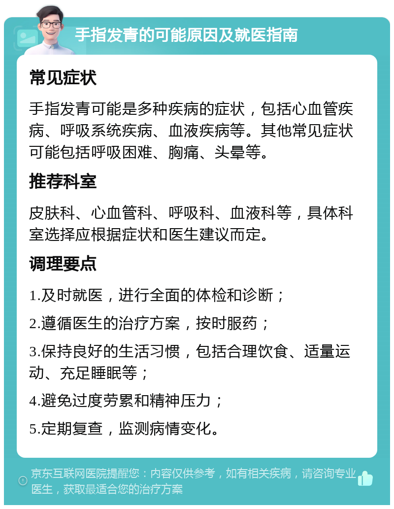 手指发青的可能原因及就医指南 常见症状 手指发青可能是多种疾病的症状，包括心血管疾病、呼吸系统疾病、血液疾病等。其他常见症状可能包括呼吸困难、胸痛、头晕等。 推荐科室 皮肤科、心血管科、呼吸科、血液科等，具体科室选择应根据症状和医生建议而定。 调理要点 1.及时就医，进行全面的体检和诊断； 2.遵循医生的治疗方案，按时服药； 3.保持良好的生活习惯，包括合理饮食、适量运动、充足睡眠等； 4.避免过度劳累和精神压力； 5.定期复查，监测病情变化。