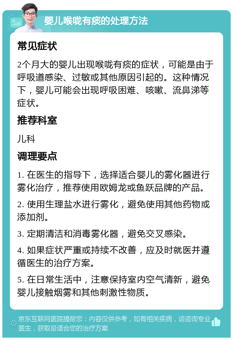 婴儿喉咙有痰的处理方法 常见症状 2个月大的婴儿出现喉咙有痰的症状，可能是由于呼吸道感染、过敏或其他原因引起的。这种情况下，婴儿可能会出现呼吸困难、咳嗽、流鼻涕等症状。 推荐科室 儿科 调理要点 1. 在医生的指导下，选择适合婴儿的雾化器进行雾化治疗，推荐使用欧姆龙或鱼跃品牌的产品。 2. 使用生理盐水进行雾化，避免使用其他药物或添加剂。 3. 定期清洁和消毒雾化器，避免交叉感染。 4. 如果症状严重或持续不改善，应及时就医并遵循医生的治疗方案。 5. 在日常生活中，注意保持室内空气清新，避免婴儿接触烟雾和其他刺激性物质。