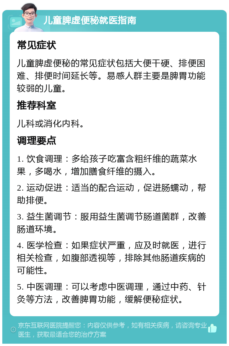 儿童脾虚便秘就医指南 常见症状 儿童脾虚便秘的常见症状包括大便干硬、排便困难、排便时间延长等。易感人群主要是脾胃功能较弱的儿童。 推荐科室 儿科或消化内科。 调理要点 1. 饮食调理：多给孩子吃富含粗纤维的蔬菜水果，多喝水，增加膳食纤维的摄入。 2. 运动促进：适当的配合运动，促进肠蠕动，帮助排便。 3. 益生菌调节：服用益生菌调节肠道菌群，改善肠道环境。 4. 医学检查：如果症状严重，应及时就医，进行相关检查，如腹部透视等，排除其他肠道疾病的可能性。 5. 中医调理：可以考虑中医调理，通过中药、针灸等方法，改善脾胃功能，缓解便秘症状。