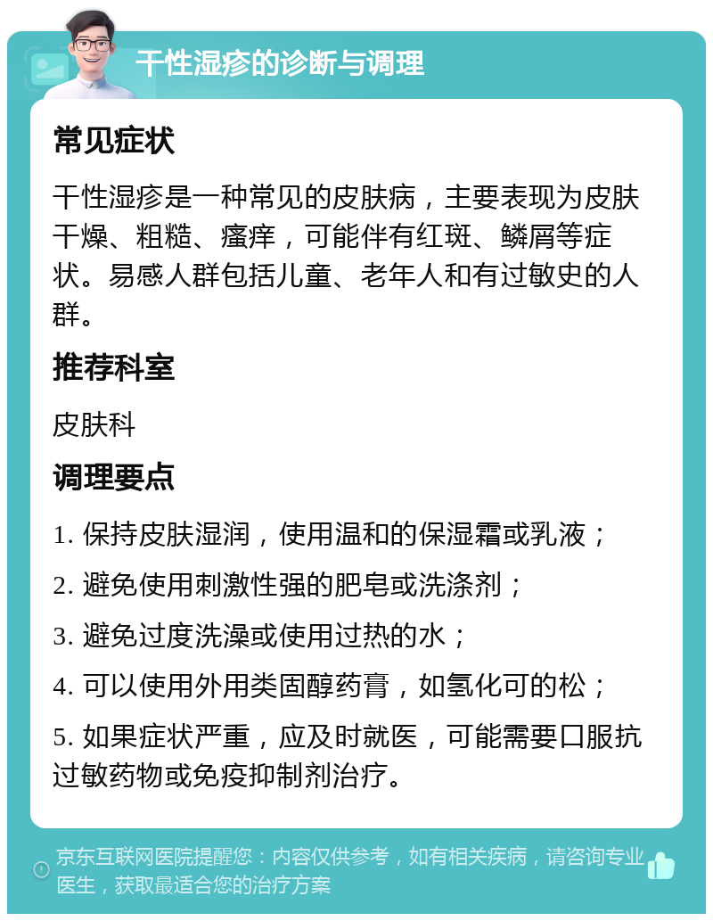 干性湿疹的诊断与调理 常见症状 干性湿疹是一种常见的皮肤病，主要表现为皮肤干燥、粗糙、瘙痒，可能伴有红斑、鳞屑等症状。易感人群包括儿童、老年人和有过敏史的人群。 推荐科室 皮肤科 调理要点 1. 保持皮肤湿润，使用温和的保湿霜或乳液； 2. 避免使用刺激性强的肥皂或洗涤剂； 3. 避免过度洗澡或使用过热的水； 4. 可以使用外用类固醇药膏，如氢化可的松； 5. 如果症状严重，应及时就医，可能需要口服抗过敏药物或免疫抑制剂治疗。