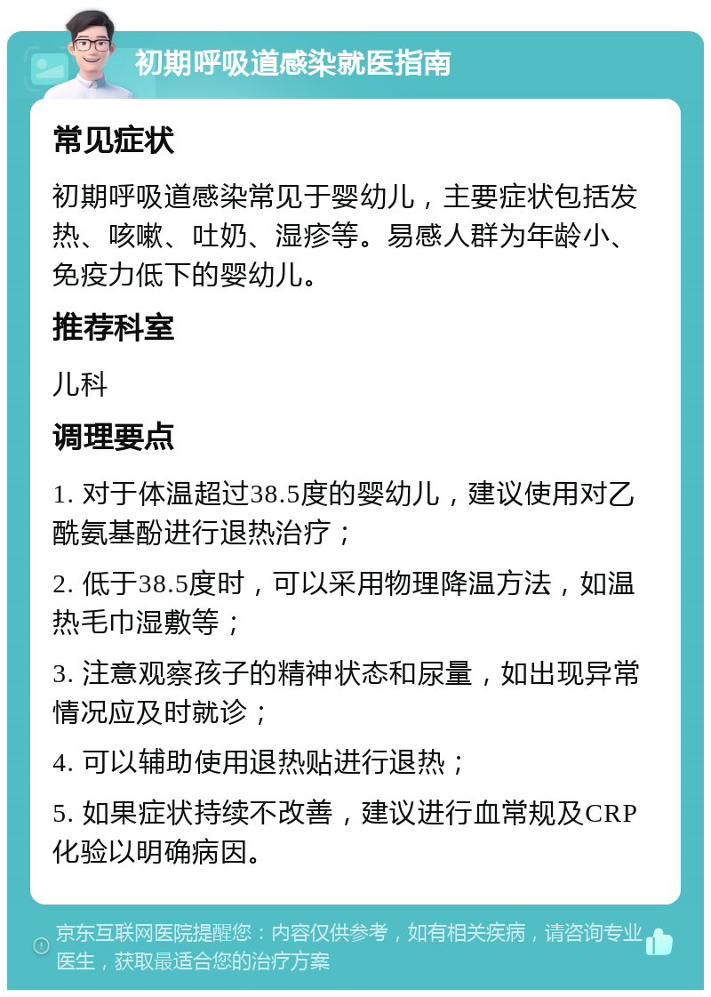 初期呼吸道感染就医指南 常见症状 初期呼吸道感染常见于婴幼儿，主要症状包括发热、咳嗽、吐奶、湿疹等。易感人群为年龄小、免疫力低下的婴幼儿。 推荐科室 儿科 调理要点 1. 对于体温超过38.5度的婴幼儿，建议使用对乙酰氨基酚进行退热治疗； 2. 低于38.5度时，可以采用物理降温方法，如温热毛巾湿敷等； 3. 注意观察孩子的精神状态和尿量，如出现异常情况应及时就诊； 4. 可以辅助使用退热贴进行退热； 5. 如果症状持续不改善，建议进行血常规及CRP化验以明确病因。