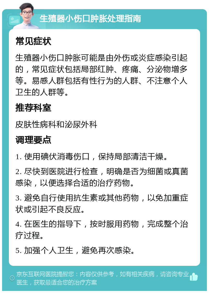 生殖器小伤口肿胀处理指南 常见症状 生殖器小伤口肿胀可能是由外伤或炎症感染引起的，常见症状包括局部红肿、疼痛、分泌物增多等。易感人群包括有性行为的人群、不注意个人卫生的人群等。 推荐科室 皮肤性病科和泌尿外科 调理要点 1. 使用碘伏消毒伤口，保持局部清洁干燥。 2. 尽快到医院进行检查，明确是否为细菌或真菌感染，以便选择合适的治疗药物。 3. 避免自行使用抗生素或其他药物，以免加重症状或引起不良反应。 4. 在医生的指导下，按时服用药物，完成整个治疗过程。 5. 加强个人卫生，避免再次感染。