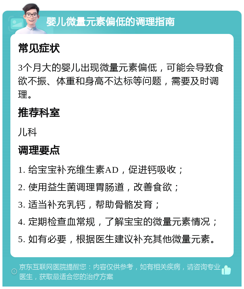 婴儿微量元素偏低的调理指南 常见症状 3个月大的婴儿出现微量元素偏低，可能会导致食欲不振、体重和身高不达标等问题，需要及时调理。 推荐科室 儿科 调理要点 1. 给宝宝补充维生素AD，促进钙吸收； 2. 使用益生菌调理胃肠道，改善食欲； 3. 适当补充乳钙，帮助骨骼发育； 4. 定期检查血常规，了解宝宝的微量元素情况； 5. 如有必要，根据医生建议补充其他微量元素。