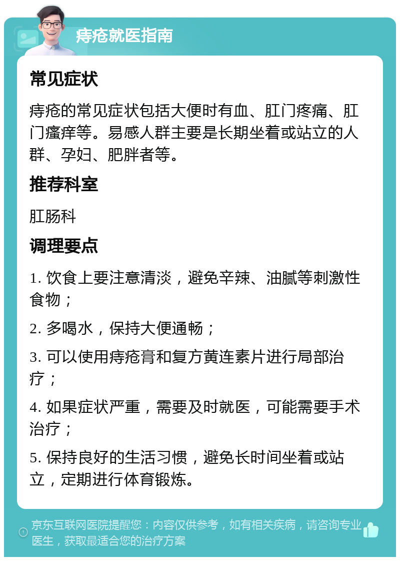 痔疮就医指南 常见症状 痔疮的常见症状包括大便时有血、肛门疼痛、肛门瘙痒等。易感人群主要是长期坐着或站立的人群、孕妇、肥胖者等。 推荐科室 肛肠科 调理要点 1. 饮食上要注意清淡，避免辛辣、油腻等刺激性食物； 2. 多喝水，保持大便通畅； 3. 可以使用痔疮膏和复方黄连素片进行局部治疗； 4. 如果症状严重，需要及时就医，可能需要手术治疗； 5. 保持良好的生活习惯，避免长时间坐着或站立，定期进行体育锻炼。