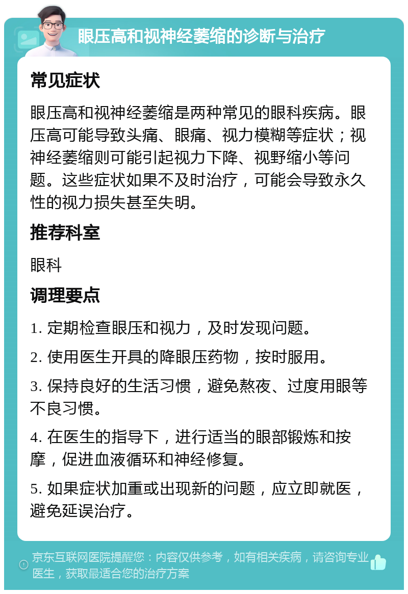 眼压高和视神经萎缩的诊断与治疗 常见症状 眼压高和视神经萎缩是两种常见的眼科疾病。眼压高可能导致头痛、眼痛、视力模糊等症状；视神经萎缩则可能引起视力下降、视野缩小等问题。这些症状如果不及时治疗，可能会导致永久性的视力损失甚至失明。 推荐科室 眼科 调理要点 1. 定期检查眼压和视力，及时发现问题。 2. 使用医生开具的降眼压药物，按时服用。 3. 保持良好的生活习惯，避免熬夜、过度用眼等不良习惯。 4. 在医生的指导下，进行适当的眼部锻炼和按摩，促进血液循环和神经修复。 5. 如果症状加重或出现新的问题，应立即就医，避免延误治疗。