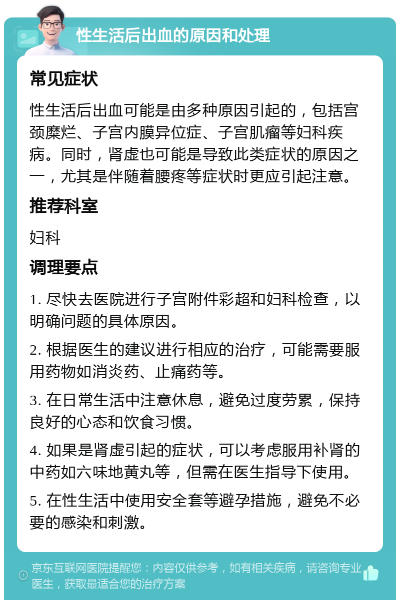 性生活后出血的原因和处理 常见症状 性生活后出血可能是由多种原因引起的，包括宫颈糜烂、子宫内膜异位症、子宫肌瘤等妇科疾病。同时，肾虚也可能是导致此类症状的原因之一，尤其是伴随着腰疼等症状时更应引起注意。 推荐科室 妇科 调理要点 1. 尽快去医院进行子宫附件彩超和妇科检查，以明确问题的具体原因。 2. 根据医生的建议进行相应的治疗，可能需要服用药物如消炎药、止痛药等。 3. 在日常生活中注意休息，避免过度劳累，保持良好的心态和饮食习惯。 4. 如果是肾虚引起的症状，可以考虑服用补肾的中药如六味地黄丸等，但需在医生指导下使用。 5. 在性生活中使用安全套等避孕措施，避免不必要的感染和刺激。