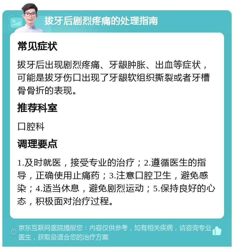 拔牙后剧烈疼痛的处理指南 常见症状 拔牙后出现剧烈疼痛、牙龈肿胀、出血等症状，可能是拔牙伤口出现了牙龈软组织撕裂或者牙槽骨骨折的表现。 推荐科室 口腔科 调理要点 1.及时就医，接受专业的治疗；2.遵循医生的指导，正确使用止痛药；3.注意口腔卫生，避免感染；4.适当休息，避免剧烈运动；5.保持良好的心态，积极面对治疗过程。