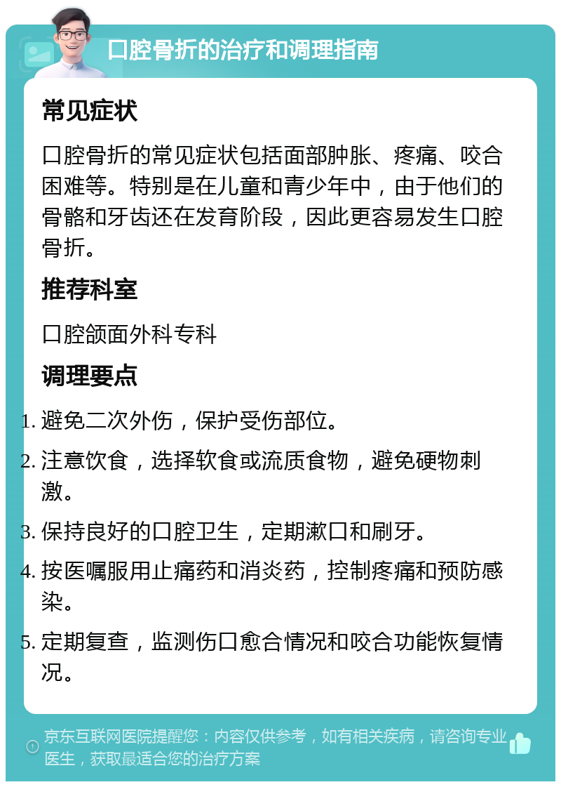 口腔骨折的治疗和调理指南 常见症状 口腔骨折的常见症状包括面部肿胀、疼痛、咬合困难等。特别是在儿童和青少年中，由于他们的骨骼和牙齿还在发育阶段，因此更容易发生口腔骨折。 推荐科室 口腔颌面外科专科 调理要点 避免二次外伤，保护受伤部位。 注意饮食，选择软食或流质食物，避免硬物刺激。 保持良好的口腔卫生，定期漱口和刷牙。 按医嘱服用止痛药和消炎药，控制疼痛和预防感染。 定期复查，监测伤口愈合情况和咬合功能恢复情况。