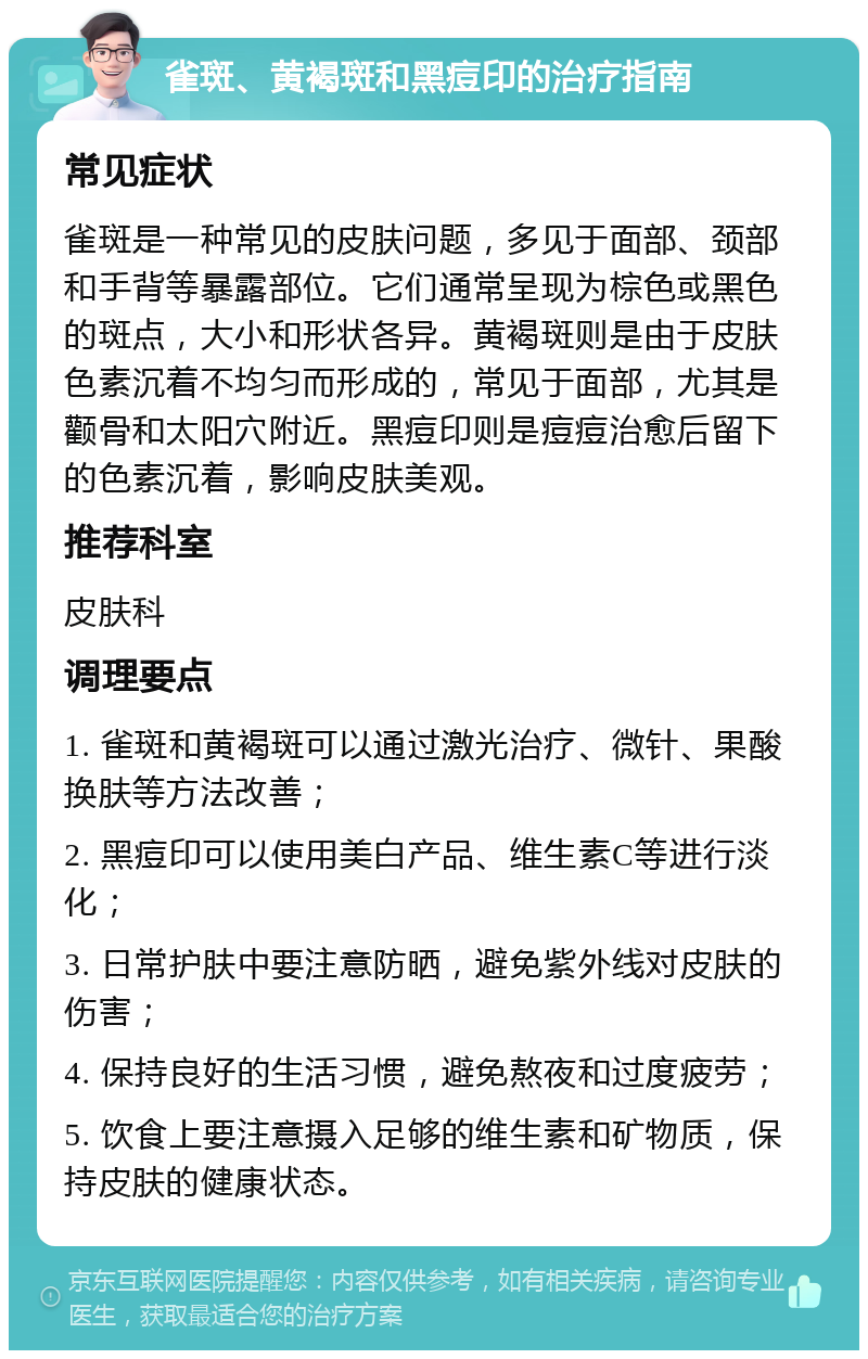 雀斑、黄褐斑和黑痘印的治疗指南 常见症状 雀斑是一种常见的皮肤问题，多见于面部、颈部和手背等暴露部位。它们通常呈现为棕色或黑色的斑点，大小和形状各异。黄褐斑则是由于皮肤色素沉着不均匀而形成的，常见于面部，尤其是颧骨和太阳穴附近。黑痘印则是痘痘治愈后留下的色素沉着，影响皮肤美观。 推荐科室 皮肤科 调理要点 1. 雀斑和黄褐斑可以通过激光治疗、微针、果酸换肤等方法改善； 2. 黑痘印可以使用美白产品、维生素C等进行淡化； 3. 日常护肤中要注意防晒，避免紫外线对皮肤的伤害； 4. 保持良好的生活习惯，避免熬夜和过度疲劳； 5. 饮食上要注意摄入足够的维生素和矿物质，保持皮肤的健康状态。