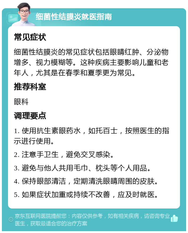 细菌性结膜炎就医指南 常见症状 细菌性结膜炎的常见症状包括眼睛红肿、分泌物增多、视力模糊等。这种疾病主要影响儿童和老年人，尤其是在春季和夏季更为常见。 推荐科室 眼科 调理要点 1. 使用抗生素眼药水，如托百士，按照医生的指示进行使用。 2. 注意手卫生，避免交叉感染。 3. 避免与他人共用毛巾、枕头等个人用品。 4. 保持眼部清洁，定期清洗眼睛周围的皮肤。 5. 如果症状加重或持续不改善，应及时就医。