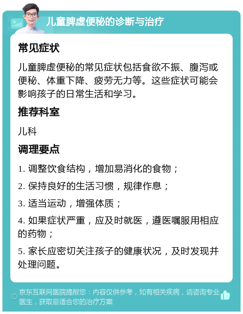 儿童脾虚便秘的诊断与治疗 常见症状 儿童脾虚便秘的常见症状包括食欲不振、腹泻或便秘、体重下降、疲劳无力等。这些症状可能会影响孩子的日常生活和学习。 推荐科室 儿科 调理要点 1. 调整饮食结构，增加易消化的食物； 2. 保持良好的生活习惯，规律作息； 3. 适当运动，增强体质； 4. 如果症状严重，应及时就医，遵医嘱服用相应的药物； 5. 家长应密切关注孩子的健康状况，及时发现并处理问题。