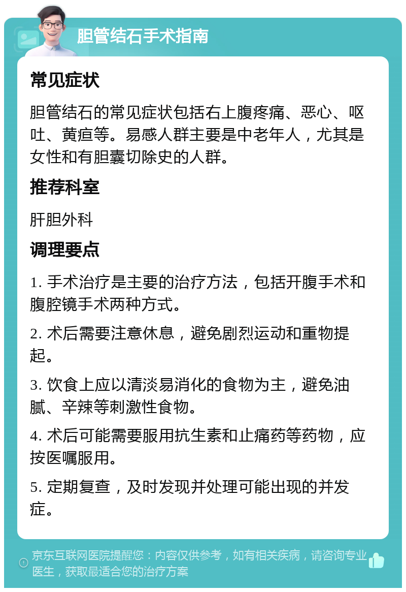 胆管结石手术指南 常见症状 胆管结石的常见症状包括右上腹疼痛、恶心、呕吐、黄疸等。易感人群主要是中老年人，尤其是女性和有胆囊切除史的人群。 推荐科室 肝胆外科 调理要点 1. 手术治疗是主要的治疗方法，包括开腹手术和腹腔镜手术两种方式。 2. 术后需要注意休息，避免剧烈运动和重物提起。 3. 饮食上应以清淡易消化的食物为主，避免油腻、辛辣等刺激性食物。 4. 术后可能需要服用抗生素和止痛药等药物，应按医嘱服用。 5. 定期复查，及时发现并处理可能出现的并发症。