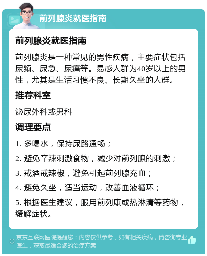 前列腺炎就医指南 前列腺炎就医指南 前列腺炎是一种常见的男性疾病，主要症状包括尿频、尿急、尿痛等。易感人群为40岁以上的男性，尤其是生活习惯不良、长期久坐的人群。 推荐科室 泌尿外科或男科 调理要点 1. 多喝水，保持尿路通畅； 2. 避免辛辣刺激食物，减少对前列腺的刺激； 3. 戒酒戒辣椒，避免引起前列腺充血； 4. 避免久坐，适当运动，改善血液循环； 5. 根据医生建议，服用前列康或热淋清等药物，缓解症状。