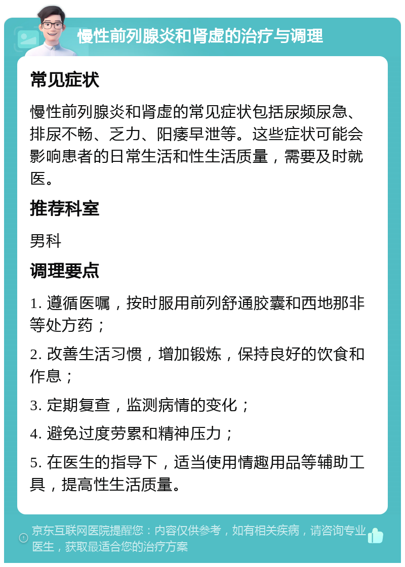 慢性前列腺炎和肾虚的治疗与调理 常见症状 慢性前列腺炎和肾虚的常见症状包括尿频尿急、排尿不畅、乏力、阳痿早泄等。这些症状可能会影响患者的日常生活和性生活质量，需要及时就医。 推荐科室 男科 调理要点 1. 遵循医嘱，按时服用前列舒通胶囊和西地那非等处方药； 2. 改善生活习惯，增加锻炼，保持良好的饮食和作息； 3. 定期复查，监测病情的变化； 4. 避免过度劳累和精神压力； 5. 在医生的指导下，适当使用情趣用品等辅助工具，提高性生活质量。