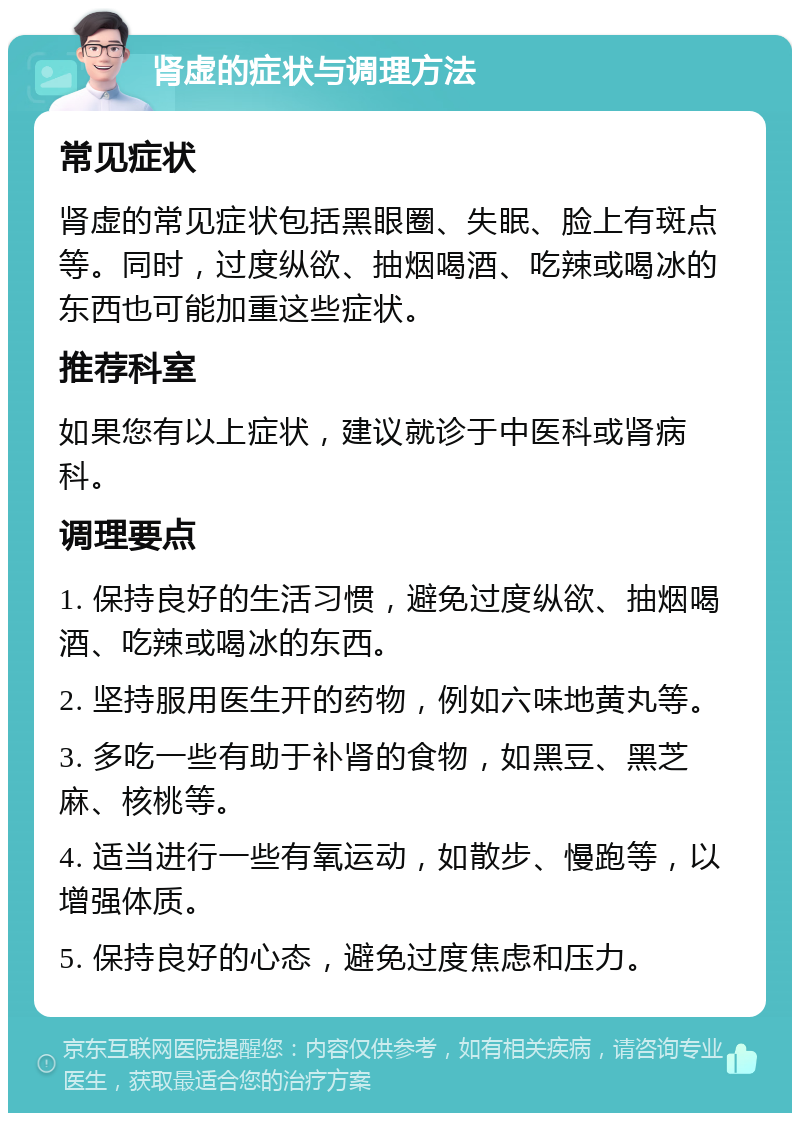 肾虚的症状与调理方法 常见症状 肾虚的常见症状包括黑眼圈、失眠、脸上有斑点等。同时，过度纵欲、抽烟喝酒、吃辣或喝冰的东西也可能加重这些症状。 推荐科室 如果您有以上症状，建议就诊于中医科或肾病科。 调理要点 1. 保持良好的生活习惯，避免过度纵欲、抽烟喝酒、吃辣或喝冰的东西。 2. 坚持服用医生开的药物，例如六味地黄丸等。 3. 多吃一些有助于补肾的食物，如黑豆、黑芝麻、核桃等。 4. 适当进行一些有氧运动，如散步、慢跑等，以增强体质。 5. 保持良好的心态，避免过度焦虑和压力。